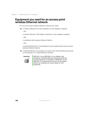 Page 175166
Chapter 11: Networking Your Computer
www.gateway.com
Equipment you need for an access point 
wireless Ethernet network
For an access point wireless Ethernet network you need:
A wireless Ethernet PCI card installed in each desktop computer
- OR -
A wireless Ethernet USB adapter attached to each desktop computer
- OR -
A notebook with wireless Ethernet built-in
- OR -
A wireless Ethernet PC Card installed in each notebook that does not have 
wireless Ethernet built-in
A wireless Ethernet access point...