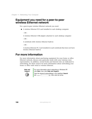 Page 177168
Chapter 11: Networking Your Computer
www.gateway.com
Equipment you need for a peer-to-peer 
wireless Ethernet network
For a peer-to-peer wireless Ethernet network you need:
A wireless Ethernet PCI card installed in each desktop computer
- OR -
A wireless Ethernet USB adapter attached to each desktop computer
- OR -
A notebook with wireless Ethernet built-in
- OR -
A wireless Ethernet PC Card installed in each notebook that does not have 
wireless Ethernet built-in
For more information
For more...