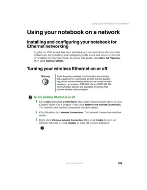 Page 178169
Using your notebook on a network
www.gateway.com
Using your notebook on a network
Installing and configuring your notebook for 
Ethernet networking
A guide in .PDF format has been included on your hard drive that provides 
instructions for installing and configuring both wired and wireless Ethernet 
networking on your notebook. To access this guide, click 
Start, All Programs, 
then click 
Gateway Utilities.
Turning your wireless Ethernet on or off
To turn wireless Ethernet on or off:
1Click Start,...