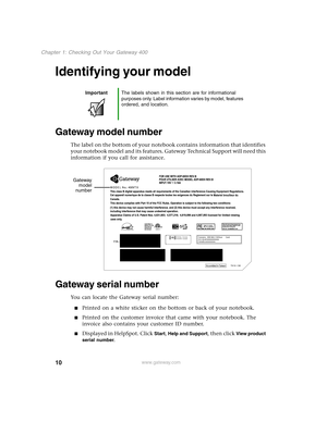 Page 1910
Chapter 1: Checking Out Your Gateway 400
www.gateway.com
Identifying your model
Gateway model number
The label on the bottom of your notebook contains information that identifies 
your notebook model and its features. Gateway Technical Support will need this 
information if you call for assistance.
Gateway serial number
You can locate the Gateway serial number:
Printed on a white sticker on the bottom or back of your notebook.
Printed on the customer invoice that came with your notebook. The...