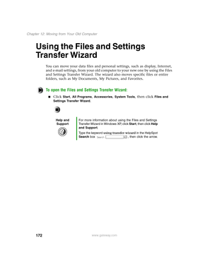 Page 181172
Chapter 12: Moving from Your Old Computer
www.gateway.com
Using the Files and Settings 
Transfer Wizard 
You can move your data files and personal settings, such as display, Internet, 
and e-mail settings, from your old computer to your new one by using the Files 
and Settings Transfer Wizard. The wizard also moves specific files or entire 
folders, such as My Documents, My Pictures, and Favorites.
To open the Files and Settings Transfer Wizard:
Click Start, All Programs, Accessories, System Tools,...