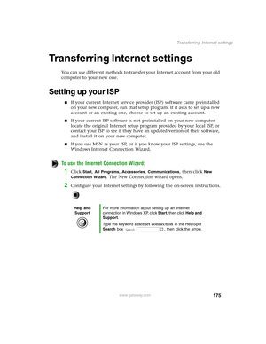 Page 184175
Transferring Internet settings
www.gateway.com
Transferring Internet settings 
You can use different methods to transfer your Internet account from your old 
computer to your new one.
Setting up your ISP
If your current Internet service provider (ISP) software came preinstalled 
on your new computer, run that setup program. If it asks to set up a new 
account or an existing one, choose to set up an existing account.
If your current ISP software is not preinstalled on your new computer, 
locate the...