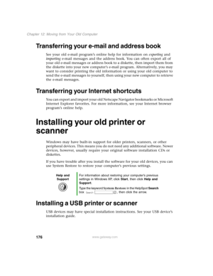 Page 185176
Chapter 12: Moving from Your Old Computer
www.gateway.com
Transferring your e-mail and address book 
See your old e-mail program’s online help for information on exporting and 
importing e-mail messages and the address book. You can often export all of 
your old e-mail messages or address book to a diskette, then import them from 
the diskette into your new computer’s e-mail program. Alternatively, you may 
want to consider printing the old information or using your old computer to 
send the e-mail...