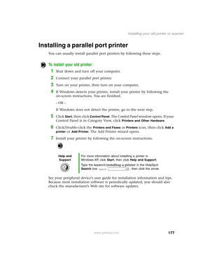 Page 186177
Installing your old printer or scanner
www.gateway.com
Installing a parallel port printer
You can usually install parallel port printers by following these steps.
To install your old printer:
1Shut down and turn off your computer.
2Connect your parallel port printer.
3Turn on your printer, then turn on your computer.
4If Windows detects your printer, install your printer by following the 
on-screen instructions. You are finished.
- OR -
If Windows does not detect the printer, go to the next step....