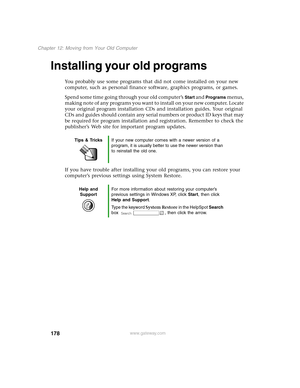 Page 187178
Chapter 12: Moving from Your Old Computer
www.gateway.com
Installing your old programs
You probably use some programs that did not come installed on your new 
computer, such as personal finance software, graphics programs, or games.
Spend some time going through your old computer’s 
Start and Programs menus, 
making note of any programs you want to install on your new computer. Locate 
your original program installation CDs and installation guides. Your original 
CDs and guides should contain any...