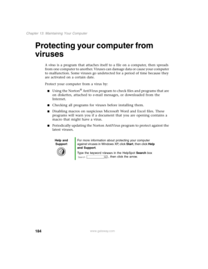 Page 193184
Chapter 13: Maintaining Your Computer
www.gateway.com
Protecting your computer from 
viruses
A virus is a program that attaches itself to a file on a computer, then spreads 
from one computer to another. Viruses can damage data or cause your computer 
to malfunction. Some viruses go undetected for a period of time because they 
are activated on a certain date.
Protect your computer from a virus by:
Using the Norton® AntiVirus program to check files and programs that are 
on diskettes, attached to...