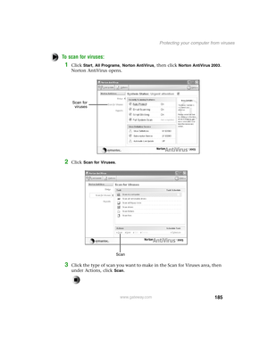 Page 194185
Protecting your computer from viruses
www.gateway.com
To scan for viruses: 
1Click Start, All Programs, Norton AntiVirus, then click Norton AntiVirus 2003. 
Norton AntiVirus opens.
2Click Scan for Viruses.
3Click the type of scan you want to make in the Scan for Viruses area, then 
under Actions, click 
Scan.
Scan for
viruses
Scan 