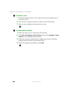 Page 195186
Chapter 13: Maintaining Your Computer
www.gateway.com
To remove a virus:
1If Norton AntiVirus finds a virus, follow all on-screen instructions to 
remove the virus.
2Turn off your computer and leave it off for at least 30 seconds.
3Turn on your computer and rescan for the virus.
To update Norton AntiVirus:
1Make sure that you are connected to the Internet.
2Click Start, All Programs, Norton AntiVirus, then click LiveUpdate - Norton 
AntiVirus
. The LiveUpdate wizard opens.
3Follow the on-screen...