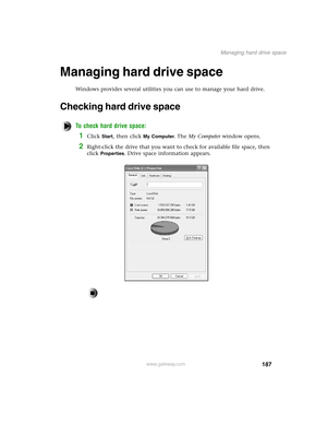 Page 196187
Managing hard drive space
www.gateway.com
Managing hard drive space
Windows provides several utilities you can use to manage your hard drive.
Checking hard drive space
To check hard drive space:
1Click Start, then click My Computer. The My Computer window opens.
2Right-click the drive that you want to check for available file space, then 
click 
Properties. Drive space information appears. 