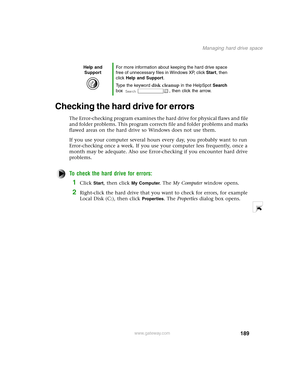 Page 198189
Managing hard drive space
www.gateway.com
Checking the hard drive for errors
The Error-checking program examines the hard drive for physical flaws and file 
and folder problems. This program corrects file and folder problems and marks 
flawed areas on the hard drive so Windows does not use them.
If you use your computer several hours every day, you probably want to run 
Error-checking once a week. If you use your computer less frequently, once a 
month may be adequate. Also use Error-checking if you...