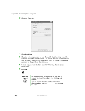 Page 199190
Chapter 13: Maintaining Your Computer
www.gateway.com
3Click the To o l s tab.
4Click Check Now.
5Click the options you want to use, then click Start. For help, press F1. 
Windows checks the drive for errors. This process may take several minutes. 
After Windows has finished checking the drive for errors, it provides a 
summary of the problems that it found.
6Correct any problems that are found by following the on-screen 
instructions.
7Click OK.
Help and 
SupportFor more information about checking...