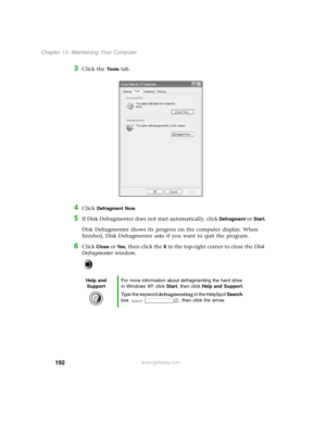 Page 201192
Chapter 13: Maintaining Your Computer
www.gateway.com
3Click the To o l s tab.
4Click Defragment Now.
5If Disk Defragmenter does not start automatically, click Defragment or Start.
Disk Defragmenter shows its progress on the computer display. When 
finished, Disk Defragmenter asks if you want to quit the program.
6Click Close or Ye s, then click the X in the top-right corner to close the Disk 
Defragmenter window.
Help and 
SupportFor more information about defragmenting the hard drive 
in Windows...