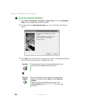 Page 203194
Chapter 13: Maintaining Your Computer
www.gateway.com
To start the Scheduled Task Wizard:
1Click Start, All Programs, Accessories, System Tools, then click Scheduled 
Ta s k s
. The Scheduled Tasks window opens.
2Double-click the Add Scheduled Task icon. The Scheduled Task Wizard 
opens.
3Click Next, then click the task or program you want to schedule and follow 
the on-screen instructions to customize the task.
ImportantYour computer must be on during scheduled tasks. If your 
computer is off,...