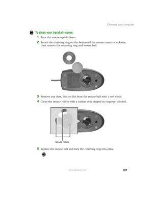 Page 206197
Cleaning your computer
www.gateway.com
To clean your trackball mouse:
1Turn the mouse upside down.
2Rotate the retaining ring on the bottom of the mouse counter-clockwise, 
then remove the retaining ring and mouse ball.
3Remove any dust, lint, or dirt from the mouse ball with a soft cloth.
4Clean the mouse rollers with a cotton swab dipped in isopropyl alcohol.
5Replace the mouse ball and lock the retaining ring into place.
Mouse rollers 