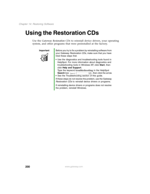 Page 209200
Chapter 14: Restoring Software
www.gateway.com
Using the Restoration CDs 
Use the Gateway Restoration CDs to reinstall device drivers, your operating 
system, and other programs that were preinstalled at the factory.
ImportantBefore you try to fix a problem by reinstalling software from 
your Gateway Restoration CDs, make sure that you have 
tried these steps first:
Use the diagnostics and troubleshooting tools found in 
HelpSpot. For more information about diagnostics and 
troubleshooting tools in...