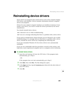 Page 210201
Reinstalling device drivers
www.gateway.com
Reinstalling device drivers 
Device drivers are programs that control devices such as the computer display, 
DVD drives, and modems. Drivers translate information between computer 
devices and programs.
Drivers for your original computer hardware are installed at Gateway. If you 
install a new device, you need to install the drivers provided by the device 
manufacturer.
You should reinstall device drivers:
If directed to do so while troubleshooting
If you...