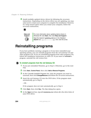 Page 213204
Chapter 14: Restoring Software
www.gateway.com
8Install available updated device drivers by following the on-screen 
instructions. Depending on the device driver you are updating, you may 
only need to restart your computer to complete the installation. However, 
if a setup wizard opens when you restart your computer, follow the 
on-screen instructions.
Reinstalling programs
If you have problems running a program or if you have reinstalled your 
operating system, you can reinstall programs from the...