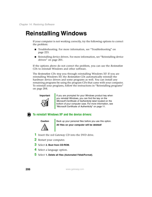 Page 215206
Chapter 14: Restoring Software
www.gateway.com
Reinstalling Windows
If your computer is not working correctly, try the following options to correct 
the problem:
Troubleshooting. For more information, see “Troubleshooting” on 
page 223.
Reinstalling device drivers. For more information, see “Reinstalling device 
drivers” on page 201.
If the options above do not correct the problem, you can use the Restoration 
CDs to reinstall Windows and other software.
The Restoration CDs step you through...