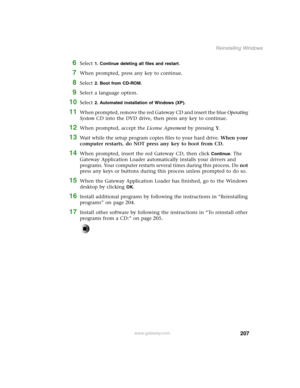 Page 216207
Reinstalling Windows
www.gateway.com
6Select 1. Continue deleting all files and restart.
7When prompted, press any key to continue.
8Select 2. Boot from CD-ROM.
9Select a language option.
10Select 2. Automated installation of Windows (XP).
11When prompted, remove the red Gateway CD and insert the blue Operating 
System CD into the DVD drive, then press any key to continue.
12When prompted, accept the License Agreement by pressing Y.
13Wait while the setup program copies files to your hard drive. When...