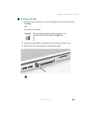 Page 220211
Adding and removing a PC Card
www.gateway.com
To remove a PC Card:
1Click the remove hardware icon in the taskbar, the PC Card name, then 
click
Stop.
-OR-
Turn off your notebook.
2Release the eject button by pressing the PC Card eject button once.
3Eject the PC Card by pressing the eject button again.
ImportantIf the remove hardware icon does not appear on the 
taskbar, click the show hidden icons button. 