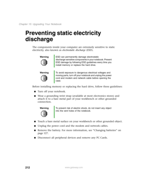 Page 221212
Chapter 15: Upgrading Your Notebook
www.gateway.com
Preventing static electricity 
discharge
The components inside your computer are extremely sensitive to static 
electricity, also known as electrostatic discharge (ESD).
Before installing memory or replacing the hard drive, follow these guidelines:
Turn off your notebook.
Wear a grounding wrist strap (available at most electronics stores) and 
attach it to a bare metal part of your workbench or other grounded 
connection.
Touch a bare metal...