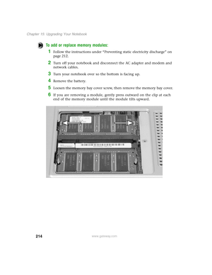 Page 223214
Chapter 15: Upgrading Your Notebook
www.gateway.com
To add or replace memory modules:
1Follow the instructions under “Preventing static electricity discharge” on 
page 212.
2Turn off your notebook and disconnect the AC adapter and modem and 
network cables.
3Turn your notebook over so the bottom is facing up.
4Remove the battery.
5Loosen the memory bay cover screw, then remove the memory bay cover.
6If you are removing a module, gently press outward on the clip at each 
end of the memory module until...
