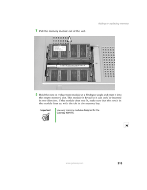 Page 224215
Adding or replacing memory
www.gateway.com
7Pull the memory module out of the slot.
8Hold the new or replacement module at a 30-degree angle and press it into 
the empty memory slot. This module is keyed so it can only be inserted 
in one direction. If the module does not fit, make sure that the notch in 
the module lines up with the tab in the memory bay.
ImportantUse only memory modules designed for the 
Gateway 400VTX. 