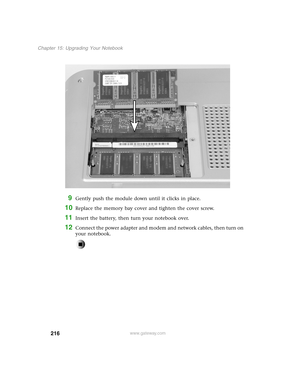 Page 225216
Chapter 15: Upgrading Your Notebook
www.gateway.com
9Gently push the module down until it clicks in place.
10Replace the memory bay cover and tighten the cover screw.
11Insert the battery, then turn your notebook over.
12Connect the power adapter and modem and network cables, then turn on 
your notebook. 