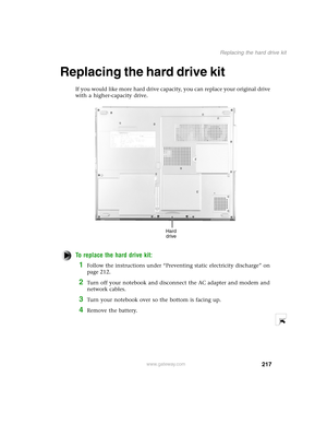 Page 226217
Replacing the hard drive kit
www.gateway.com
Replacing the hard drive kit
If you would like more hard drive capacity, you can replace your original drive 
with a higher-capacity drive.
To replace the hard drive kit:
1Follow the instructions under “Preventing static electricity discharge” on 
page 212.
2Turn off your notebook and disconnect the AC adapter and modem and 
network cables.
3Turn your notebook over so the bottom is facing up.
4Remove the battery.
Hard 
drive 