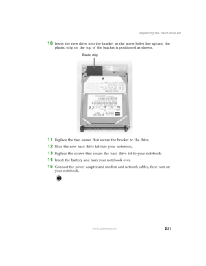 Page 230221
Replacing the hard drive kit
www.gateway.com
10Insert the new drive into the bracket so the screw holes line up and the 
plastic strip on the top of the bracket is positioned as shown.
11Replace the two screws that secure the bracket to the drive.
12Slide the new hard drive kit into your notebook.
13Replace the screws that secure the hard drive kit to your notebook.
14Insert the battery and turn your notebook over.
15Connect the power adapter and modem and network cables, then turn on 
your...