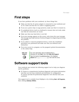 Page 234225
First steps
www.gateway.com
First steps
If you have problems with your notebook, try these things first:
Make sure that the AC power adapter is connected to your notebook and 
an AC outlet and that the AC outlet is supplying power.
If you use a power strip or surge protector, make sure that it is turned on.
If a peripheral device (such as a keyboard or mouse) does not work, make 
sure that all connections are secure.
Make sure that your hard drive is not full.
If an error message appears on the...