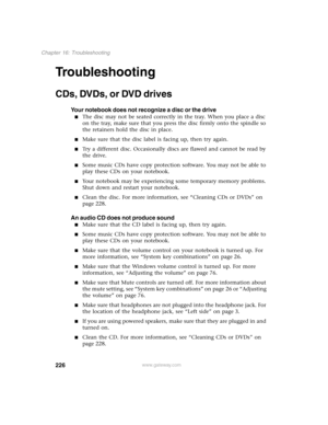 Page 235226
Chapter 16: Troubleshooting
www.gateway.com
Troubleshooting
CDs, DVDs, or DVD drives
Your notebook does not recognize a disc or the drive
The disc may not be seated correctly in the tray. When you place a disc 
on the tray, make sure that you press the disc firmly onto the spindle so 
the retainers hold the disc in place.
Make sure that the disc label is facing up, then try again.
Try a different disc. Occasionally discs are flawed and cannot be read by 
the drive.
Some music CDs have copy...