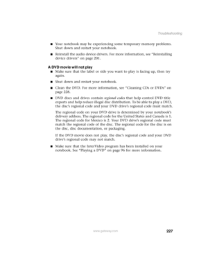 Page 236227
Troubleshooting
www.gateway.com
Your notebook may be experiencing some temporary memory problems. 
Shut down and restart your notebook.
Reinstall the audio device drivers. For more information, see “Reinstalling 
device drivers” on page 201.
A DVD movie will not play
Make sure that the label or side you want to play is facing up, then try 
again.
Shut down and restart your notebook.
Clean the DVD. For more information, see “Cleaning CDs or DVDs” on 
page 228.
DVD discs and drives contain...