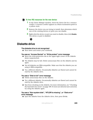 Page 238229
Troubleshooting
www.gateway.com
To free IRQ resources for the new device:
1In the Device Manager window, check the device list for a resource 
conflict. A resource conflict appears as a black exclamation point in 
a yellow circle.
2Remove the device you are trying to install, then determine which 
one of the existing devices or ports you can disable.
3Right-click the device or port you want to disable, then click Disable. 
The device or port is disabled.
Diskette drive
The diskette drive is not...