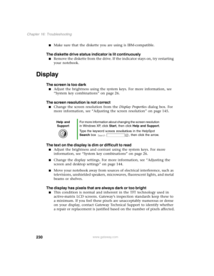 Page 239230
Chapter 16: Troubleshooting
www.gateway.com
Make sure that the diskette you are using is IBM-compatible.
The diskette drive status indicator is lit continuously
Remove the diskette from the drive. If the indicator stays on, try restarting 
your notebook.
Display
The screen is too dark
Adjust the brightness using the system keys. For more information, see 
“System key combinations” on page 26.
The screen resolution is not correct
Change the screen resolution from the Display Properties dialog box....