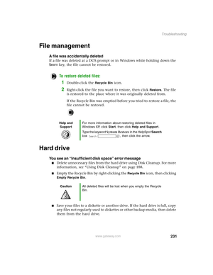 Page 240231
Troubleshooting
www.gateway.com
File management
A file was accidentally deleted
If a file was deleted at a DOS prompt or in Windows while holding down the 
S
HIFT key, the file cannot be restored.
To restore deleted files:
1Double-click the Recycle Bin icon.
2Right-click the file you want to restore, then click Restore. The file 
is restored to the place where it was originally deleted from.
If the Recycle Bin was emptied before you tried to restore a file, the 
file cannot be restored.
Hard drive...