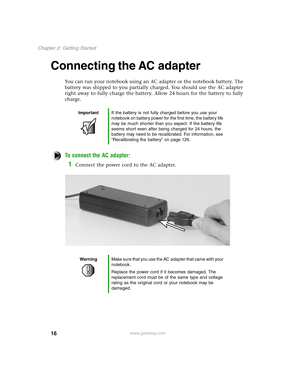 Page 2516
Chapter 2: Getting Started
www.gateway.com
Connecting the AC adapter
You can run your notebook using an AC adapter or the notebook battery. The 
battery was shipped to you partially charged. You should use the AC adapter 
right away to fully charge the battery. Allow 24 hours for the battery to fully 
charge.
To connect the AC adapter:
1Connect the power cord to the AC adapter.
ImportantIf the battery is not fully charged before you use your 
notebook on battery power for the first time, the battery...