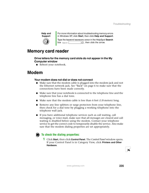 Page 244235
Troubleshooting
www.gateway.com
Memory card reader
Drive letters for the memory card slots do not appear in the My 
Computer window
Reboot your notebook.
Modem 
Your modem does not dial or does not connect
Make sure that the modem cable is plugged into the modem jack and not 
the Ethernet network jack. See “Back” on page 6 to make sure that the 
connections have been made correctly.
Make sure that your notebook is connected to the telephone line and the 
telephone line has a dial tone.
Make sure...