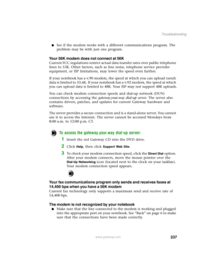 Page 246237
Troubleshooting
www.gateway.com
See if the modem works with a different communications program. The 
problem may be with just one program.
Your 56K modem does not connect at 56K
Current FCC regulations restrict actual data transfer rates over public telephone 
lines to 53K. Other factors, such as line noise, telephone service provider 
equipment, or ISP limitations, may lower the speed even further.
If your notebook has a v.90 modem, the speed at which you can upload (send) 
data is limited to...