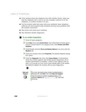 Page 247238
Chapter 16: Troubleshooting
www.gateway.com
If the modem shares the telephone line with another device, make sure 
that the telephone line is not in use (for example, someone is on the 
telephone, or another modem is in use).
Use the modem cable that came with your notebook. Some telephone 
cables do not meet required cable standards and may cause problems with 
the modem connection.
Shut down and restart your notebook.
Run Windows modem diagnostics.
To run modem diagnostics:
1Close all open...