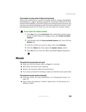 Page 248239
Troubleshooting
www.gateway.com
The modem is noisy when it dials and connects
When your modem tries to connect to another modem, it begins handshaking. 
Handshaking is a digital “getting acquainted” conversation between the two 
modems that establishes connection speeds and communication protocols. You 
may hear unusual handshaking sounds when the modems first connect. If the 
handshaking sounds are too loud, you can turn down the modem volume.
To turn down the modem volume:
1Click Start, then click...