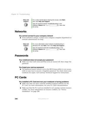 Page 249240
Chapter 16: Troubleshooting
www.gateway.com
Networks
You cannot connect to your company network
Every network is unique. Contact your company computer department or 
network administrator for help.
Passwords
Your notebook does not accept your password
Make sure that CAPS LOCK and PAD LOCK are turned off, then retype the 
password.
You forgot your startup password
The password feature (which is set in the BIOS Setup utility) is very secure, 
with no easy way to recover a forgotten password. You...