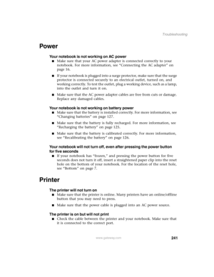 Page 250241
Troubleshooting
www.gateway.com
Power
Your notebook is not working on AC power
Make sure that your AC power adapter is connected correctly to your 
notebook. For more information, see “Connecting the AC adapter” on 
page 16.
If your notebook is plugged into a surge protector, make sure that the surge 
protector is connected securely to an electrical outlet, turned on, and 
working correctly. To test the outlet, plug a working device, such as a lamp, 
into the outlet and turn it on.
Make sure that...