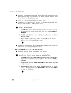 Page 251242
Chapter 16: Troubleshooting
www.gateway.com
Make sure that the printer is online. Many printers have an online/offline 
button that you may need to press so the printer can start printing. Press 
the button to put the printer online.
Check the port and cable for bent or broken pins.
If the printer you want to print to is not the default printer, make sure 
that you have selected it in the printer setup.
To set a default printer:
1Click Start, then click Control Panel. The Control Panel window...