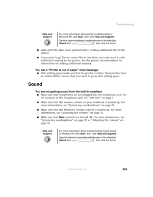 Page 252243
Troubleshooting
www.gateway.com
Wait until files have been printed before sending additional files to the 
printer.
If you print large files or many files at one time, you may want to add 
additional memory to the printer. See the printer documentation for 
instructions for adding additional memory.
You see a “Printer is out of paper” error message
After adding paper, make sure that the printer is online. Most printers have 
an online/offline button that you need to press after adding paper....