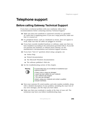 Page 254245
Telephone support
www.gateway.com
Telephone support
Before calling Gateway Technical Support
If you have a technical problem with your notebook, follow these 
recommendations before contacting Gateway Technical Support:
Make sure that your notebook is connected correctly to a grounded 
AC outlet that is supplying power. If you use a surge protector, make sure 
that it is turned on.
If a peripheral device, such as a keyboard or mouse, does not appear to 
work, make sure that all cables are plugged...