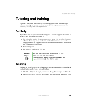 Page 256247
Tutoring and training
www.gateway.com
Tutoring and training
Gateways Technical Support professionals cannot provide hardware and 
software training or tutorial services. Instead, Gateway recommends the 
following tutoring and training resources.
Self-help
If you have how-to questions about using your Gateway-supplied hardware or 
software, see the following resources:
The printed or online documentation that came with your hardware or 
software. In many cases, additional product information and...