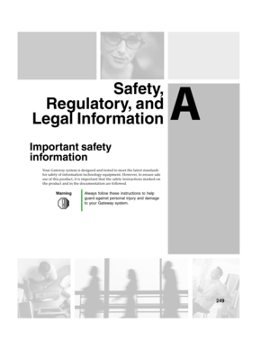 Page 258A
249
Safety,
Regulatory, and
Legal Information
Important safety 
information
Your Gateway system is designed and tested to meet the latest standards 
for safety of information technology equipment. However, to ensure safe 
use of this product, it is important that the safety instructions marked on 
the product and in the documentation are followed.
WarningAlways follow these instructions to help 
guard against personal injury and damage 
to your Gateway system. 