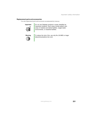 Page 260251
Important safety information
www.gateway.com
Replacement parts and accessories
Use only replacement parts and accessories recommended by Gateway.
ImportantDo not use Gateway products in areas classified as 
hazardous locations. Such areas include patient care 
areas of medical and dental facilities, oxygen-laden 
environments, or industrial facilities.
WarningTo reduce the risk of fire, use only No. 26 AWG or larger 
telecommunications line cord. 