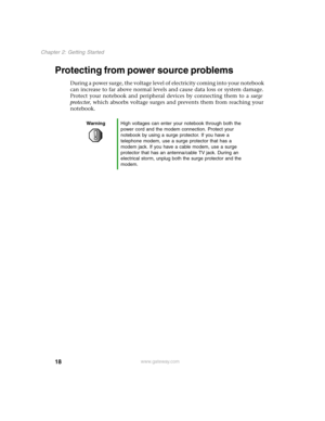 Page 2718
Chapter 2: Getting Started
www.gateway.com
Protecting from power source problems
During a power surge, the voltage level of electricity coming into your notebook 
can increase to far above normal levels and cause data loss or system damage. 
Protect your notebook and peripheral devices by connecting them to a surge 
protector, which absorbs voltage surges and prevents them from reaching your 
notebook.
WarningHigh voltages can enter your notebook through both the 
power cord and the modem connection....